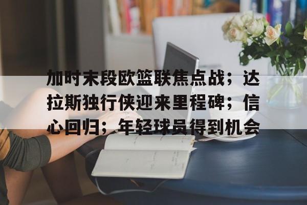 开云-加时末段欧篮联焦点战；达拉斯独行侠迎来里程碑；信心回归；年轻球员得到机会的简单介绍
