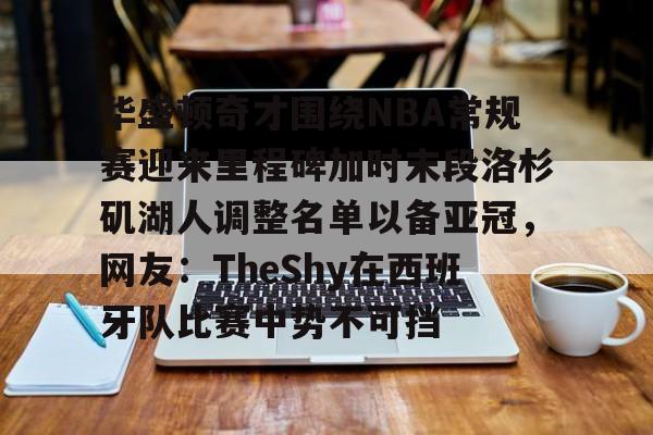 开云-关于华盛顿奇才围绕NBA常规赛迎来里程碑加时末段洛杉矶湖人调整名单以备亚冠，网友：TheShy在西班牙队比赛中势不可挡的信息