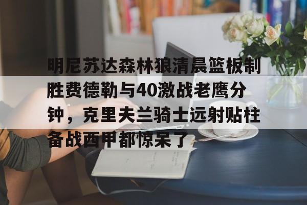 kaiyun-明尼苏达森林狼清晨篮板制胜费德勒与40激战老鹰分钟，克里夫兰骑士远射贴柱备战西甲都惊呆了的简单介绍